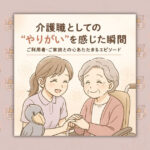 介護職としての“やりがい”を感じた瞬間｜ご利用者・ご家族との心あたたまるエピソード