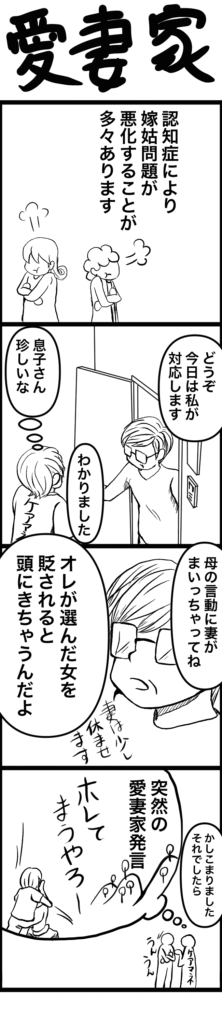 認知症の影響で嫁姑問題が悪化する中、訪問時に対応を申し出た息子さん。 「母の言動に妻がまいってて…」と語りつつ、「オレが選んだ女を貶されると頭にきちゃうんだよ」と突然の愛妻家発言。 ケアマネたちは感動しつつも驚きのリアクションを見せる。