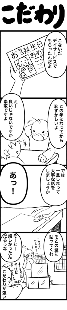 デイサービスで贈られた誕生日カードを「恥ずかしい」と言いながらも大切そうに見せるご高齢者。 「しまっておこうか」と声をかけるケアマネに「そこに貼ってくれ」と具体的な指示が。 ケアマネが壁に貼る位置を尋ねると、「もうちょっと右、あ、上」と細かく注文される。 内心「こだわりが強い」と思いつつも、「相当うれしかったんだろうな」と感じるシーン。